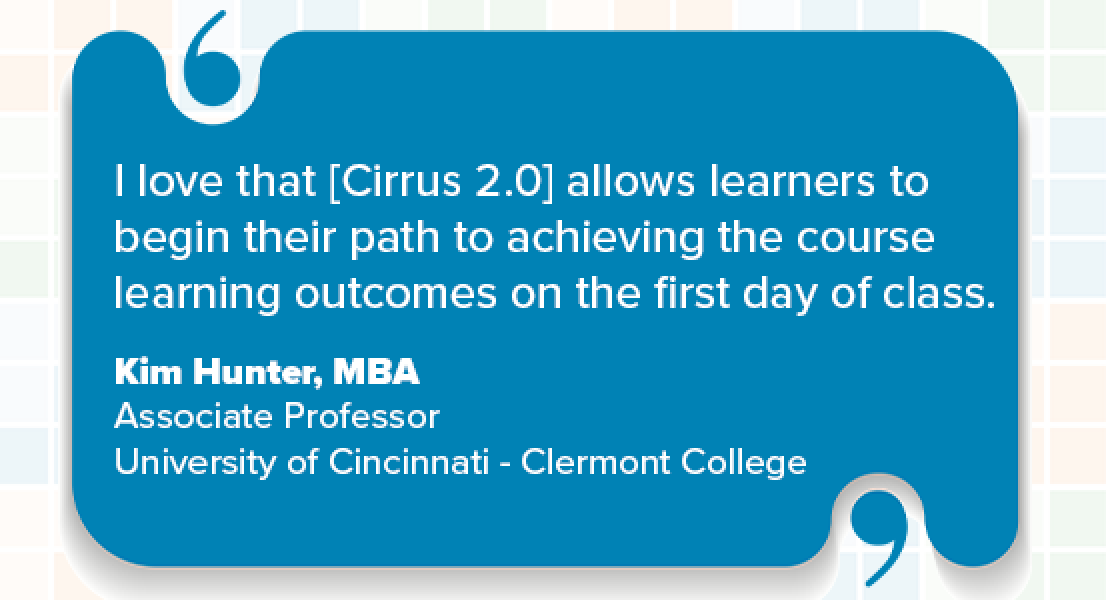 I love that [Cirrus 2.0] allows learners to begin their path to achieving the course learning outcomes on the first day of class. Kim Hunter, MBA, Associate Professor, University of Cincinnati - Clermont College